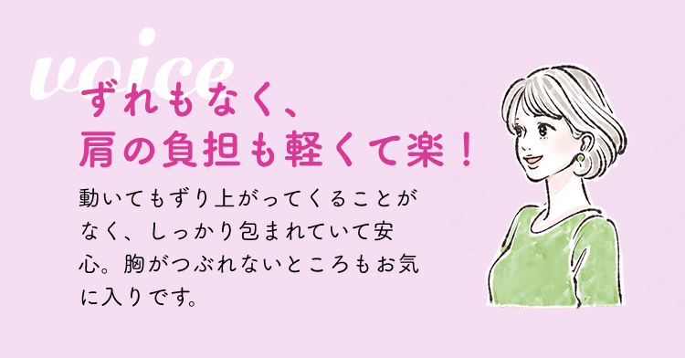 ずれもなく、肩の負担も軽くて楽！動いてもずり上がってくることがなく、しっかり包まれていて安心。胸がつぶれないところもお気に入りです。