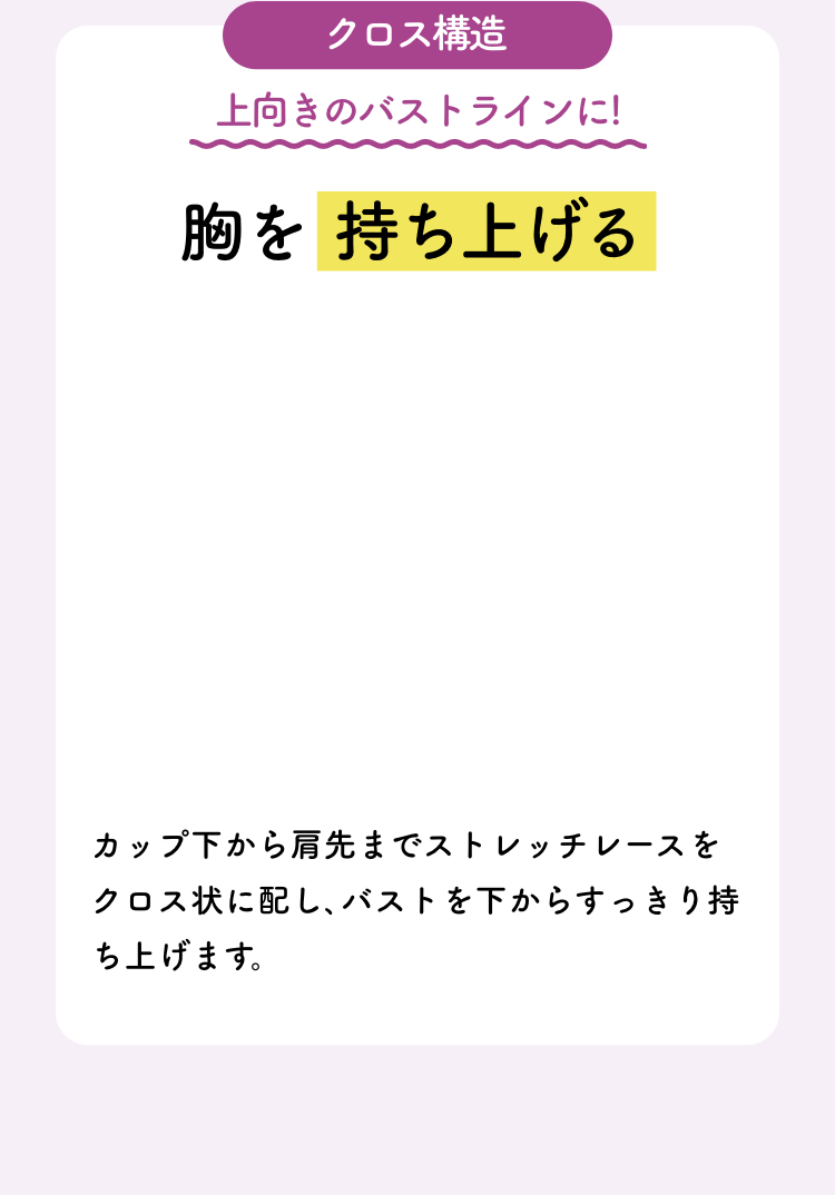 クロス構造 上向きのバストラインに!胸を持ち上げる カップ下から肩先までストレッチレースをクロス状に配し､バストを下からすっきり持ち上げます。
