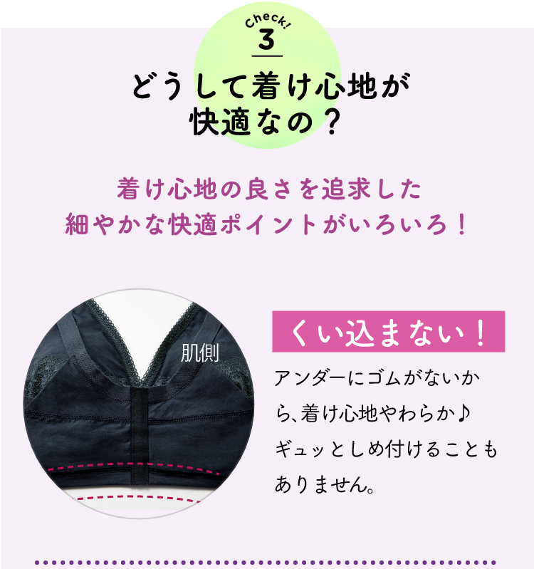 check3 どうして着け心地が快適なの？着け心地の良さを追求した細やかな快適ポイントがいろいろ！食い込まない！アンダーにゴムがないから､着け心地やわらか♪ ギュッと締め付けることありません。