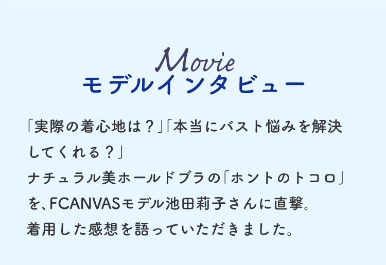 MOVIE モデルインタビュー ｢実際の着心地は？｣｢本当にバスト悩みを解決してくれる？｣ナチュラル美ホールドブラの｢ホントのトコロ｣を､FCANVASモデル池田莉子さんに直撃｡着用した感想を語っていただきました。