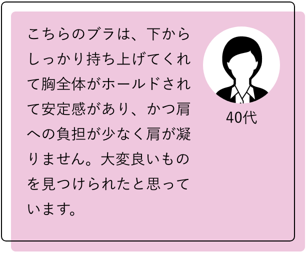 40代 こちらのブラは、下からしっかり持ち上げてくれて胸全体がホールドされて安定感があり、かつ肩への負担が少なく肩が凝りません。大変良いものを見つけられたと思っています。