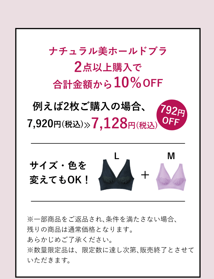 ナチュラル美ホールドブラ 2点以上購入で合計金額から10%OFF 例えば2枚ご購入の場合、7,920円(税込) 7,128円(税込)※一部商品をご返品され､条件を満たさない場合､残りの商品は通常価格となります｡あらかじめご了承ください。※限定数に達し次第､販売終了とさせていただきます。