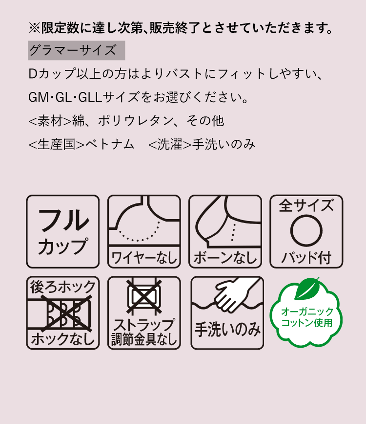 ※限定数に達し次第､販売終了とさせていただきます。グラマーサイズ Dカップ以上の方はよりバストにフィットしやすい､GM･GL･GLLサイズをお選びください｡＜素材＞綿、ポリウレタン、その他＜生産国＞ベトナム　＜洗濯＞手洗いのみ