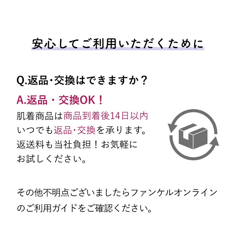 安心してご利用いただくために Q.返品･交換はできますか？A.返品・交換OK！肌着商品は商品到着後14日以内いつでも返品･交換を承ります。返送料も当社負担！お気軽にお試しください。その他不明点ございましたらファンケルオンラインのご利用ガイドをご確認ください。