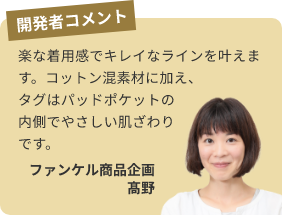 開発者コメント 楽な着用感でキレイなラインを叶えます。コットン混素材に加え、タグはパッドポケットの内側でやさしい肌ざわりです。ファンケル商品企画 高野