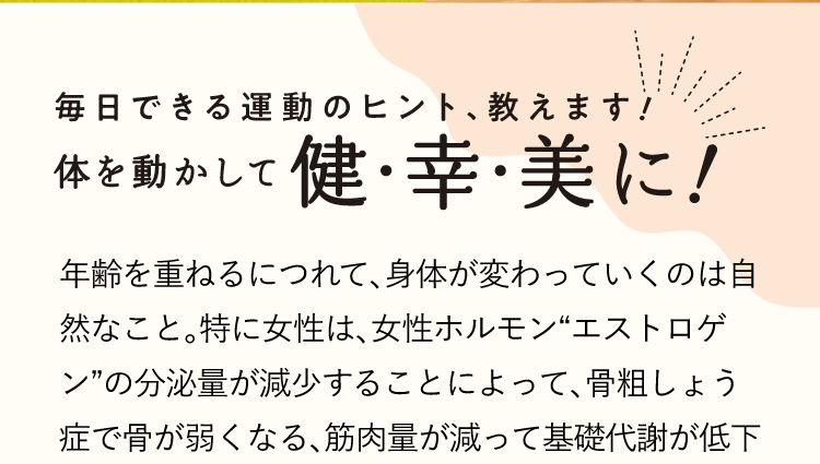 毎日できる運動のヒント、教えます!体を動かして健・幸・美 年齢を重ねるにつれて、体が変わっていくのは自然なこと。特に女性は、女性ホルモン“エストロゲン”の分泌量が減少することによって、骨粗しょう症で骨が弱くなる、筋肉量が減って基礎代謝が低下する