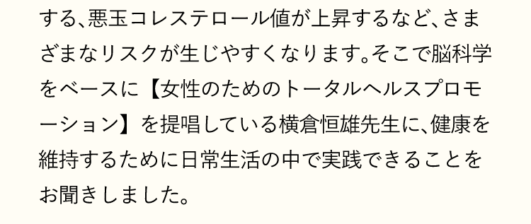 悪玉コレステロール値が上昇するなど、さまざまなリスクが生じやすくなります。そこで脳科学をベースに【女性のためのトータルヘルスプロモーション】を提唱している横倉恒雄先生に、健康を維持するために日常生活の中で実践できることをお聞きしました