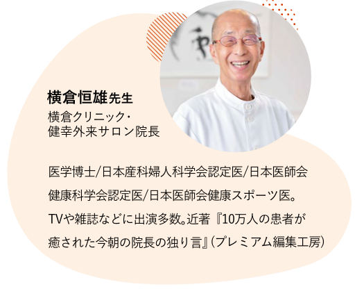 横倉恒雄先生 横倉クリニック・健幸外来サロン院長 医学博士/日本産婦人科学会認定医/日本医師会健康科学会認定医/日本医師会健康スポーツ医。TVや雑誌などに出演多数。近著『10万人の患者が癒された今朝の院長の独り言』(プレミアム編集工房)