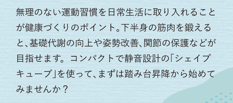 無理のない運動習慣を日常生活に取り入れることが健康づくりのポイント。下半身の筋肉を鍛えると、基礎代謝の向上や姿勢改善、関節の保護などが目指せます。踏み台昇降から始めてみませんか?