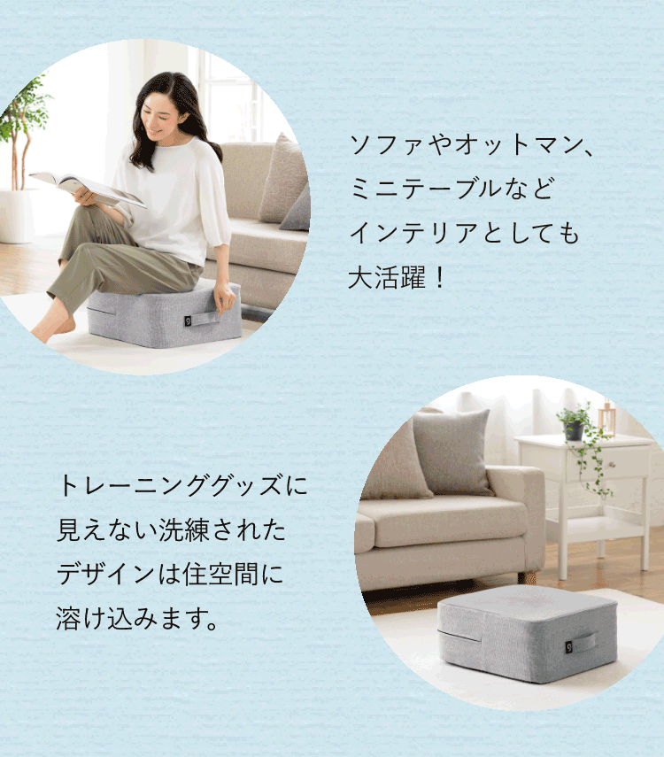 ソファやオットマン、ミニテーブルなどインテリアとしても大活躍!トレーニンググッズに見えない洗練されたデザインは住空間に溶け込みます。