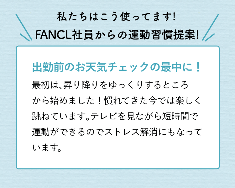 私たちはこう使ってます!FANCL社員からの運動習慣提案!出勤前のお天気チェックの最中に!最初は、昇り降りをゆっくりするところから始めました!慣れてきた今では楽しく跳ねています。短時間で運動できるのでストレス解消にもなっています。