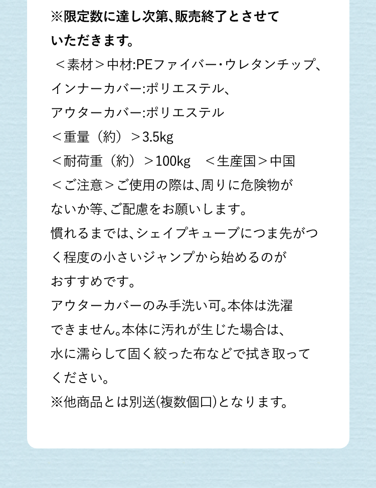 ※限定数に達し次第、販売終了とさせていただきます。<素材>中材:PEファイバー・ウレタンチップ、インナーカバー:ポリエステル、アウターカバー:ポリエステル<重量(約)>3.5kg<耐荷重(約)>200kg <生産国>中国<ご注意>ご使用の際は、まわりに危険物がないか等、ご配慮をお願いします。慣れるまでは、シェイプキューブにつま先がつく程度の小さいジャンプから始めるのがおすすめです。アウターカバーのみ手洗い可。本体は洗濯できません。本体に汚れが生じた場合は、水に濡らして固く絞った布などで拭き取ってください。※他商品とは別送(複数個口)となります。