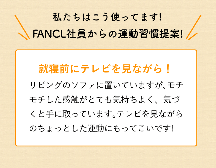 私たちはこう使ってます!FANCL社員からの運動習慣提案! 就寝前にテレビを見ながら!リビングのソファに置いていますが、モチモチした感触がとても気持ちよく、気づくと手に取っています。テレビを見ながらのちょっとした運動にもってこいです!