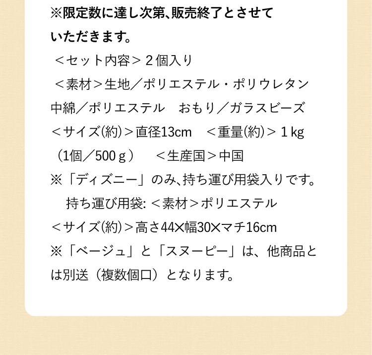 ※限定数に達し次第、販売終了とさせていただきます。<セット内容>2個入り <素材>生地/ポリエステル・ポリウレタン 中綿/ポリエステル おもり/ガラスビーズ<サイズ(約)>直径13cm <重量(約)>1kg(1個/500g) <生産国>中国※「ディズニー」のみ、持ち運び用袋入りです。 持ち運び用袋: <素材>ポリエステル <サイズ(約)>高さ44✕幅30✕マチ16cm※「ベージュ」と「スヌーピー」は、他商品とは別送(複数個口)となります。