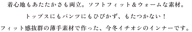 着心地もあたたかさも両立。ソフトフィット&ウォームな素材。トップスにもパンツにもひびかず、もたつかない!フィット感抜群の薄手素材で作った、今冬イチオシのインナーです。