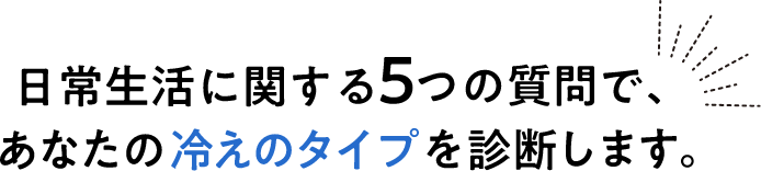 日常生活に関する５つの質問で、あなたの冷えのタイプを診断します。