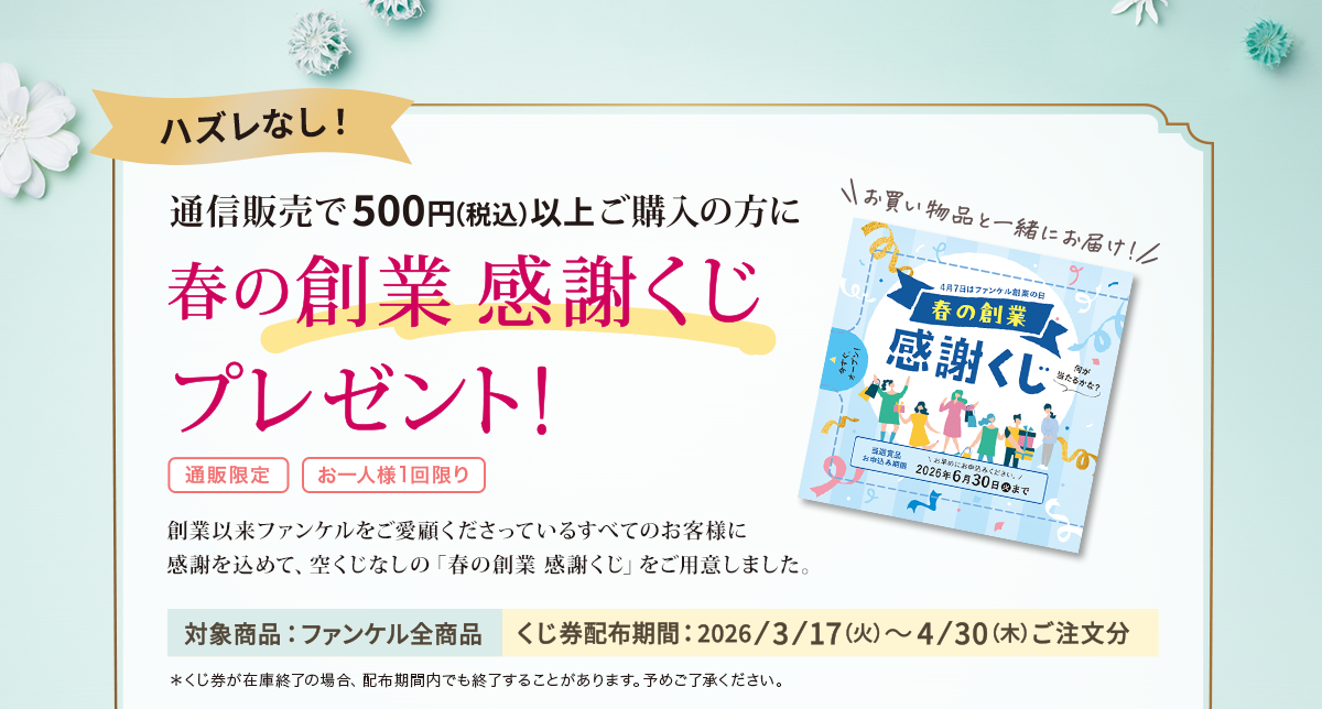 通販で500円（税込）以上ご購入の方に春の創業 感謝くじプレゼント＜通販限定＞＜お一人様1回限り＞創業以来ファンケルをご愛顧くださっているすべてのお客様に感謝を込めて、空くじなしの「春の創業 感謝くじ」をご用意しました。対象商品：ファンケル全商品／くじ券配布期間：2026/3/17(火)～4/30(木)ご注文分