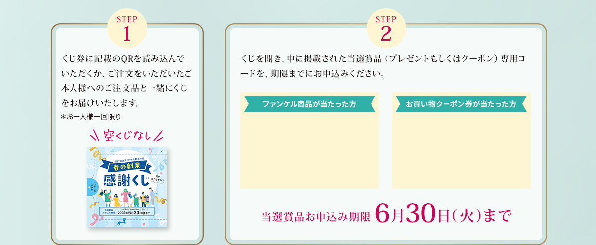 STEP1：くじ券に記載のQRを読み込んでいただくか、ご注文をいただいたご本人様へのご注文品と一緒にくじをお届けいたします。＊お一人様一回限り／STEP2：くじを開き、中に掲載された当選賞品（プレゼントもしくはクーポン）専用コードを、期限までにお申込みください。
