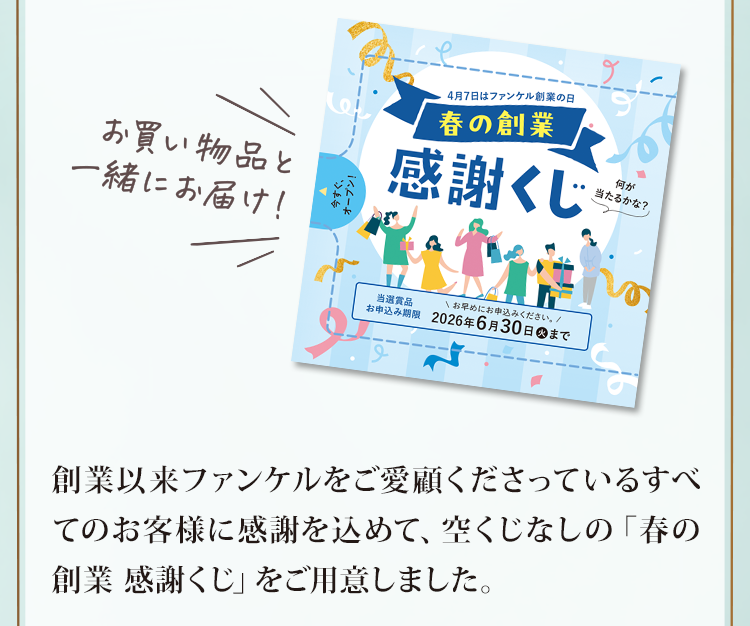 創業以来ファンケルをご愛顧くださっているすべてのお客様に感謝を込めて、空くじなしの「春の創業 感謝くじ」をご用意しました。