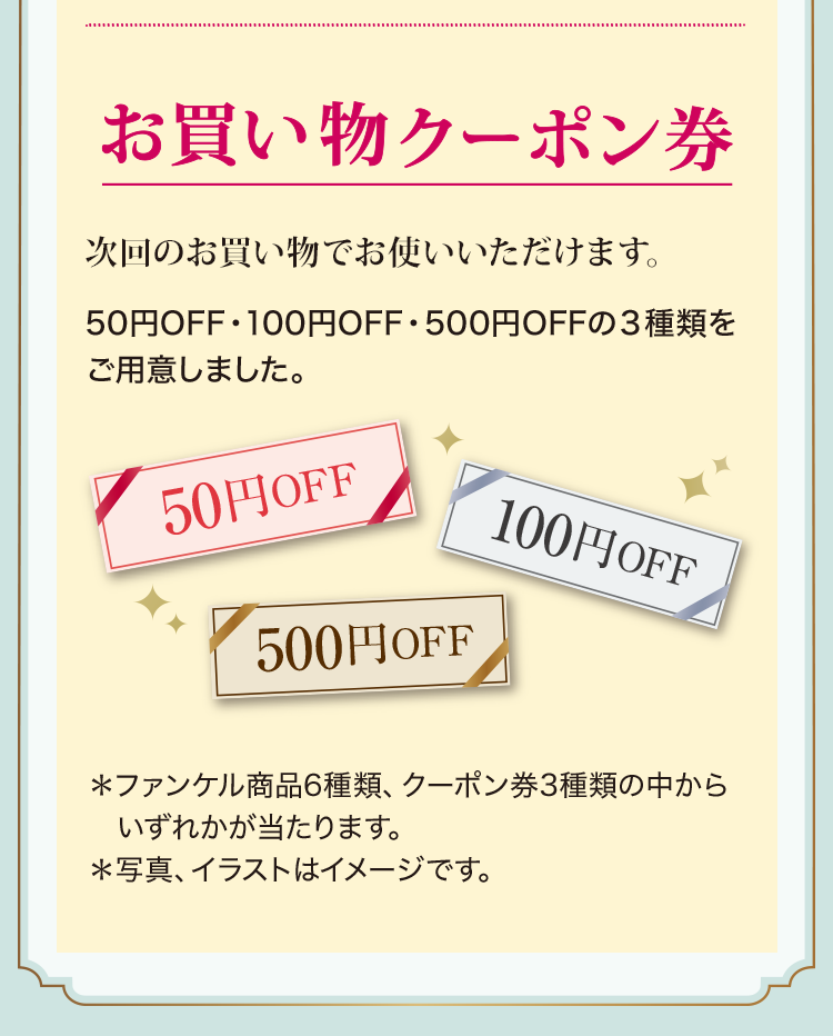 お買い物クーポン券／次回のお買い物でお使いいただけます。50円OFF・100円OFF・500円OFFの３種類をご用意しました。＊ファンケル商品6種類、クーポン券3種類の中からいずれかが当たります。＊写真、イラストはイメージです。