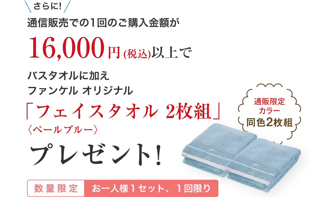 さらに!通信販売での1回のご購入金額が16,000円(税込)以上でバスタオルに加えファンケル オリジナル「フェイスタオル 2枚組」〈ペールブルー〉プレゼント!/数量限定 お一人様1枚、1回限り/通販限定カラー同色2枚組