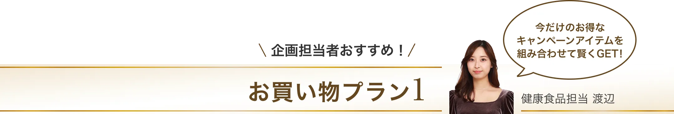 企画担当者おすすめ！お買い物プラン1/今だけお得なキャンペーンアイテムを組み合わせて賢くGET！/健康食品担当 渡辺