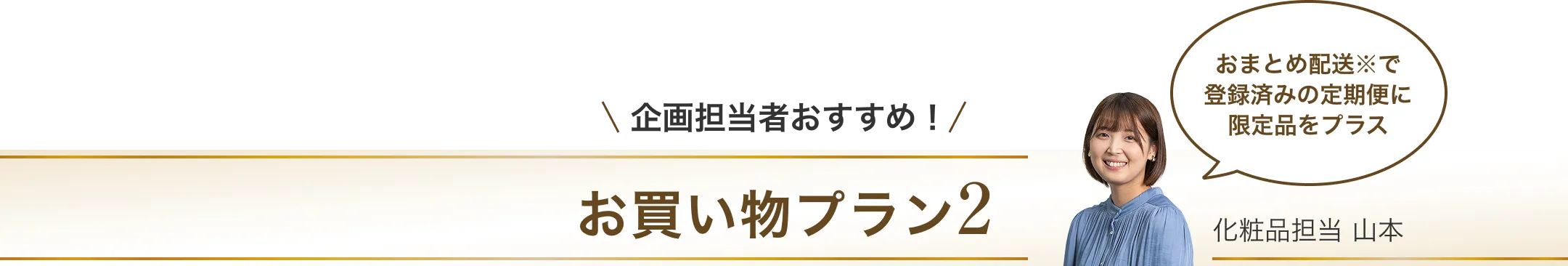 企画担当者おすすめ！お買い物プラン2/おまとめ配送で登録済みの定期便に限定品をプラス/化粧品担当 山本