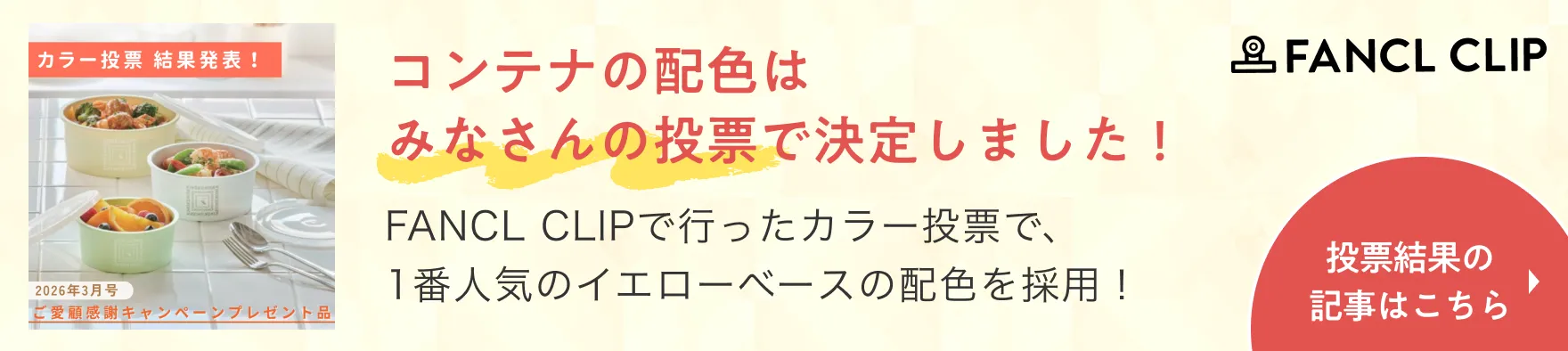 FANCL CLIP コンテナの配色はみなさんの投票で決定しました！FANCL CLIPで行ったカラー投票で、1番人気のイエローベースの配色を採用！投票結果の記事はこちら