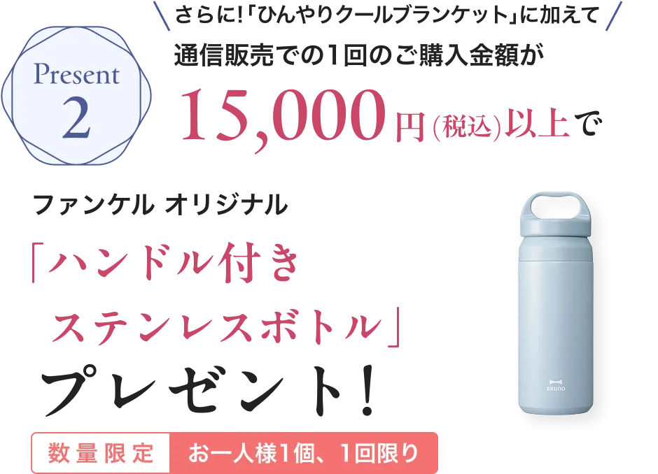 Present2/さらに「ひんやりクールブランケット」に加えて!通信販売での1回のご購入金額が15,000円(税込)以上でファンケル オリジナル「ハンドル付きステンレスボトル」プレゼント！/数量限定 お一人様1個、1回限り