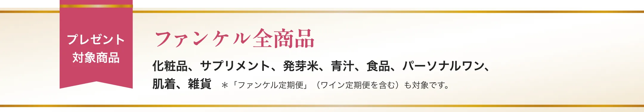 プレゼント対象商品/ファンケル全商品/化粧品、サプリメント、発芽米、青汁、食品、パーソナルワン、肌着、雑貨/*「ファンケル定期便」(ワイン定期便を含む)も対象です。