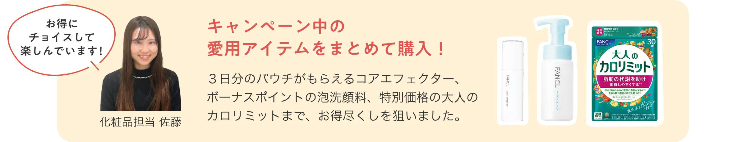 お得にチョイスして楽しんでいます！化粧品担当 佐藤/キャンペーン中の愛用アイテムをまとめて購入！３日分のパウチがもらえるコアエフェクター、ボーナスポイントの泡洗顔料、特別価格の大人のカロリミットまで、お得尽くしを狙いました。