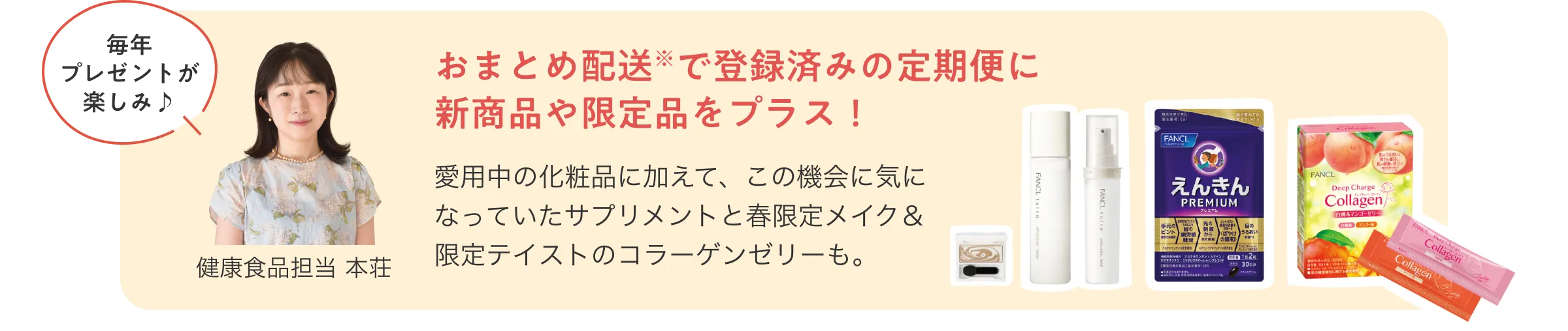 毎年プレゼントが楽しみ♪健康食品担当 本荘/おまとめ配送で登録済みの定期便に新商品や限定品をプラス！愛用中の化粧品に加えて、この機会に気になっていたサプリメントと春限定メイク＆限定テイストのコラーゲンゼリーも。