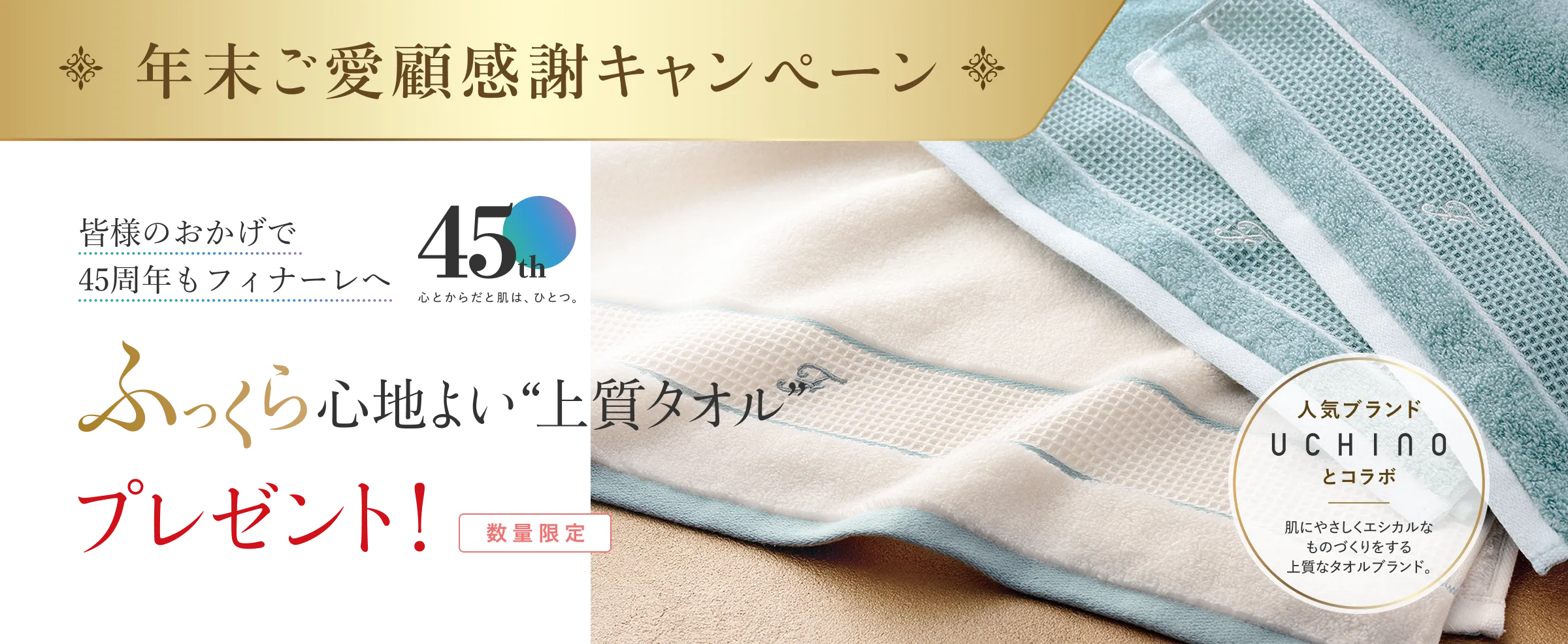 年末ご愛顧感謝キャンペーン/皆様のおかげで45周年もフィナーレへ/ふっくら心地よい上質タオルプレゼント！/数量限定/人気ブランドUCHINOとコラボ/肌にやさしくエシカルなものづくりをする上質なタオルブランド。
