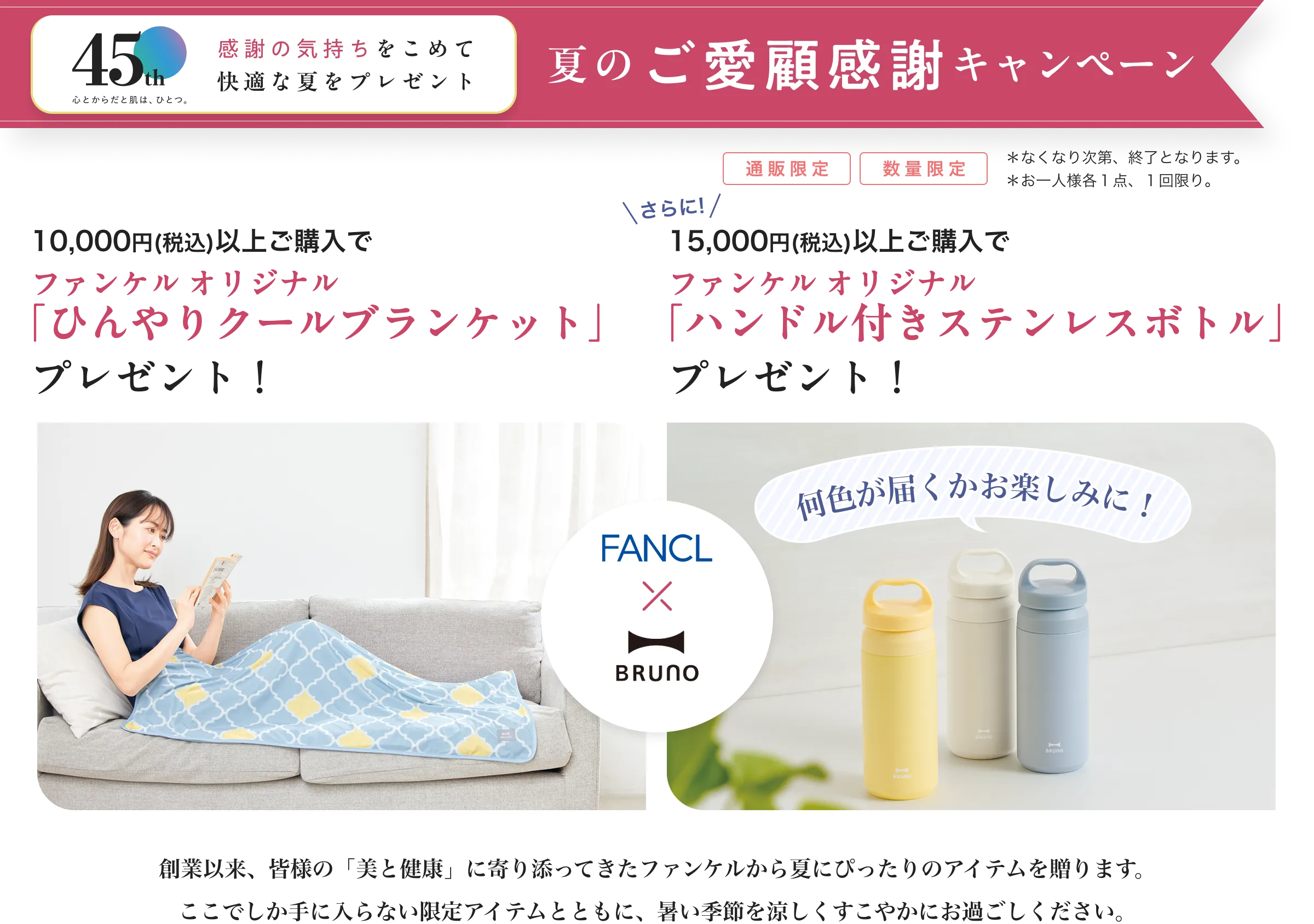 45th心とからだと肌は、ひとつ。/感謝の気持ちをこめて快適な夏をプレゼント/夏のご愛顧感謝キャンペーン/数量限定*なくなり次第、終了となります。*お一人様各1点、1回限り。/10,000円(税込)以上ご購入でファンケル オリジナル「ひんやりクールブランケット」プレゼント!//さらに!15,000円(税込)以上ご購入でファンケル オリジナル「ハンドル付きステンレスボトル」プレゼント!/FANCL×BRUNO/創業以来、皆様の「美と健康」に寄り添ってきたファンケルから夏にぴったりのアイテムを贈ります。 ここでしか手に入らない限定アイテムとともに、暑い季節を涼しくすこやかにお過ごしください。