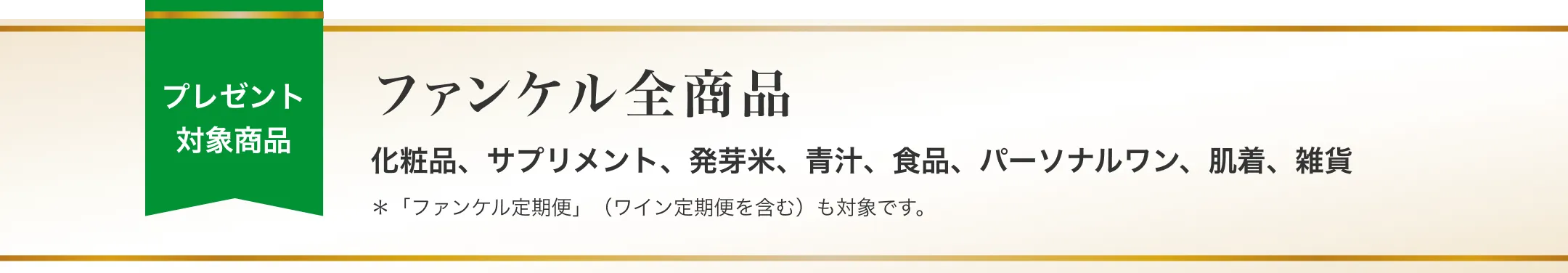 プレゼント対象商品/ファンケル全商品 化粧品、サプリメント、発芽米、青汁、食品、パーソナルワン、肌着、雑貨/「ファンケル定期便」（ワイン定期便を含む）も対象です。