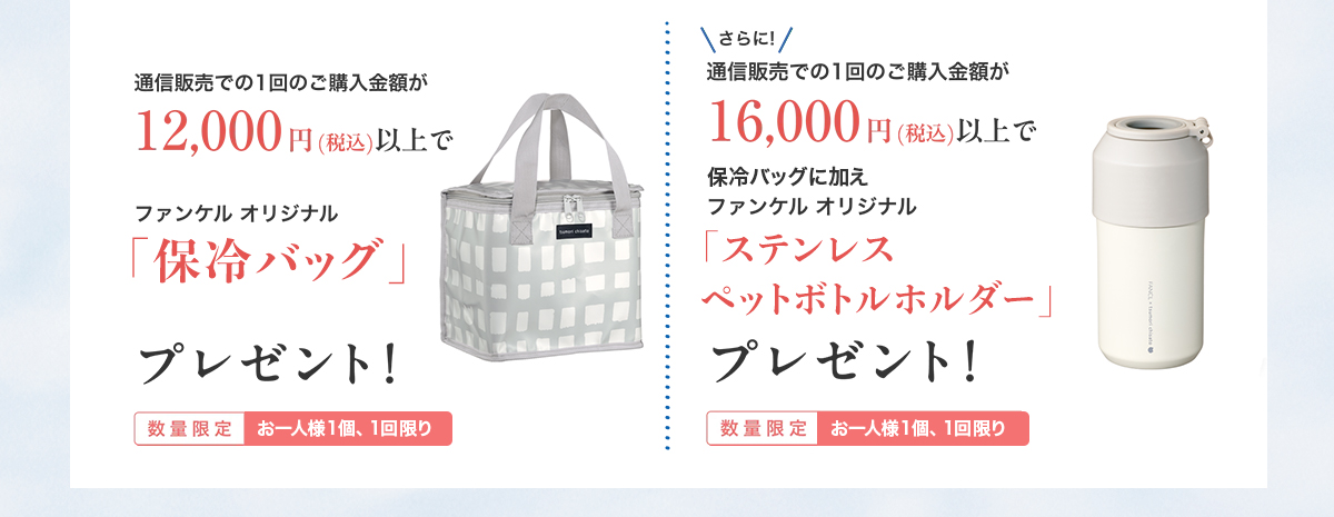 通信販売での1回のご購入金額が12,000円(税込)以上でファンケル オリジナル「保冷バッグ」プレゼント/さらに通信販売での1回のご購入金額が16,000円(税込)以上でファンケル オリジナル「ステンレス ペットボトルホルダー」プレゼント 数量限定 お一人様1個、1回限り