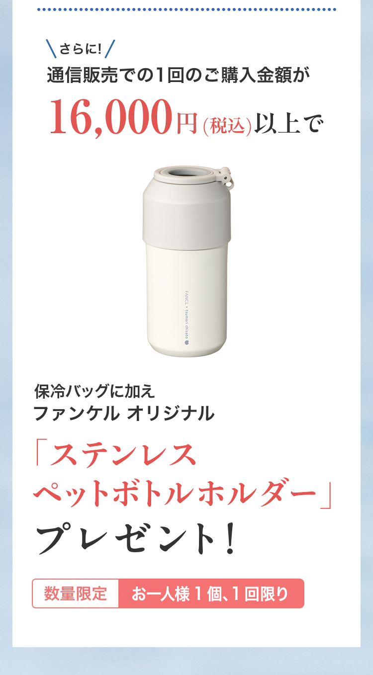 さらに通信販売での１回のご購入金額が16,000円（税込）以上でファンケル オリジナル「ステンレス ペットボトルホルダー」プレゼント 数量限定 お一人様１個、１回限り