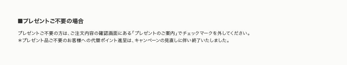 ■プレゼントご不要の場合 プレゼントご不要の方は、ご注文内容の確認画面にある「プレゼントのご案内」でチェックマークを外してください。＊プレゼント品ご不要のお客様への代替ポイント進呈は、キャンペーンの見直しに伴い終了いたしました。