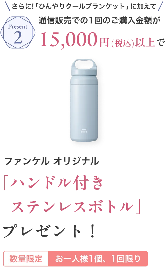 Present2/さらに「ひんやりクールブランケット」に加えて!通信販売での1回のご購入金額が15,000円(税込)以上でファンケル オリジナル「ハンドル付きステンレスボトル」プレゼント！/数量限定 お一人様1個、1回限り