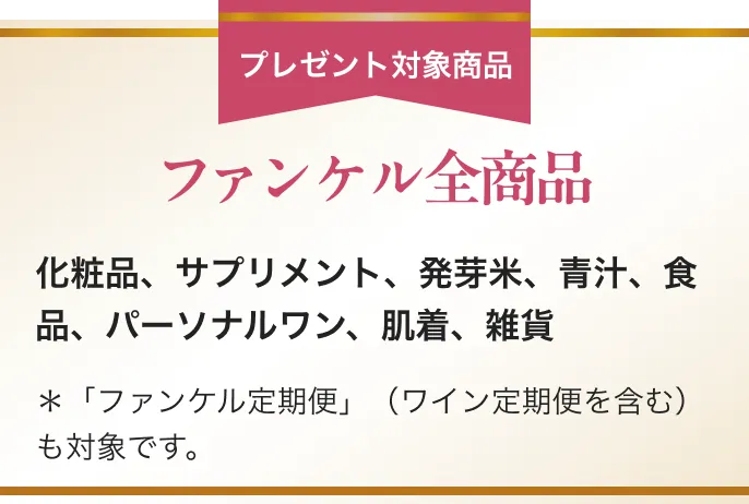 プレゼント対象商品/ファンケル全商品/化粧品、サプリメント、発芽米、青汁、食品、パーソナルワン、肌着、雑貨/*「ファンケル定期便」(ワイン定期便を含む)も対象です。