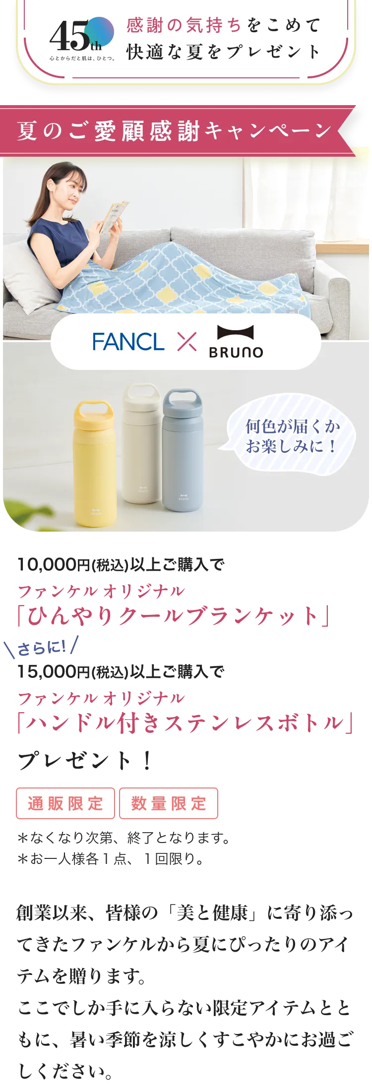 45th心とからだと肌は、ひとつ。/感謝の気持ちをこめて快適な夏をプレゼント/夏のご愛顧感謝キャンペーン/数量限定*なくなり次第、終了となります。*お一人様各1点、1回限り。/10,000円(税込)以上ご購入でファンケル オリジナル「ひんやりクールブランケット」プレゼント!//さらに!15,000円(税込)以上ご購入でファンケル オリジナル「ハンドル付きステンレスボトル」プレゼント!/FANCL×BRUNO/創業以来、皆様の「美と健康」に寄り添ってきたファンケルから夏にぴったりのアイテムを贈ります。 ここでしか手に入らない限定アイテムとともに、暑い季節を涼しくすこやかにお過ごしください。