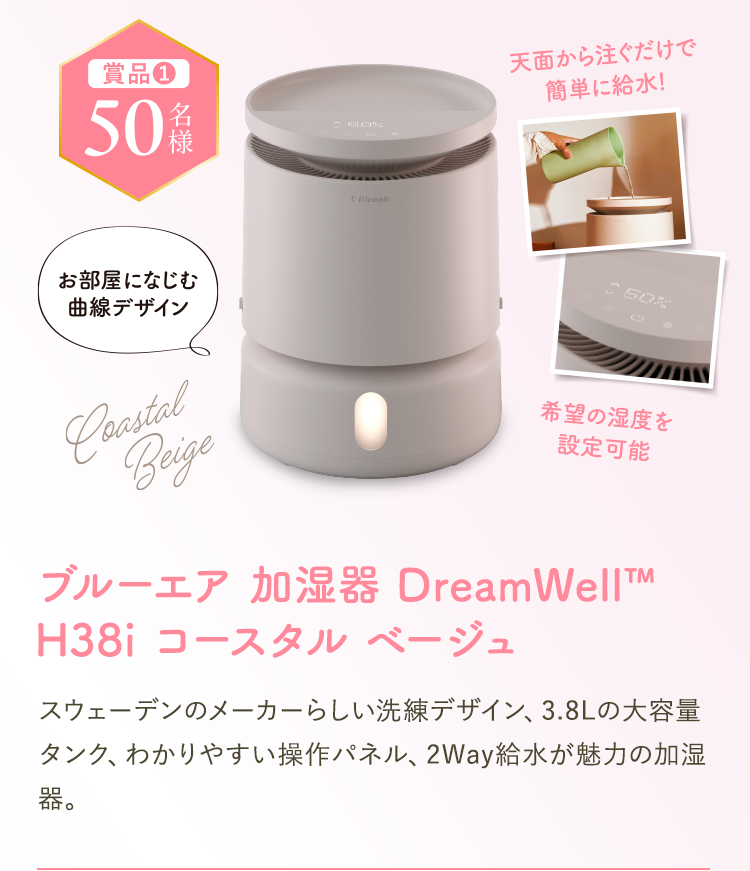 賞品1 50名様。ブルーエア 加湿器 DreamWell™ H38i コースタル ベージュ。天面から注ぐだけで簡単に給水、お部屋になじむ曲線デザイン、希望の湿度を設定可能。スウェーデンのメーカーらしい洗練デザイン、3.8Lの大容量タンク、わかりやすい操作パネル、2Way給水が魅力の加湿器。