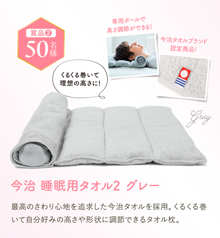 賞品2 50名様。今治 睡眠用タオル2 グレー。専用ポールで高さ調節ができる、今治タオルブランド認定商品、くるくる巻いて理想の高さに。最高のさわり心地を追求した今治タオルを採用。くるくる巻いて高さ調整ができるので、自分にあった枕に。