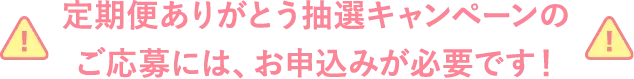 定期便ありがとう抽選キャンペーンのご応募には、お申し込みが必要です！