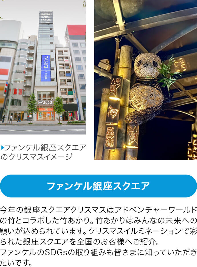 【ファンケル銀座スクエア】今年の銀座スクエアクリスマスはアドベンチャーワールドの竹とコラボした竹あかり。竹あかりはみんなの未来への願いが込められています。クリスマスイルミネーションで彩られた銀座スクエアを全国のお客様へご紹介。ファンケルのSDGsの取り組みも皆さまに知っていただきたいです。
