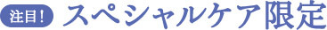 注目！スペシャルケア限定