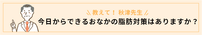 教えて！秋津先生　今日からできるおなかの脂肪対策はありますか？