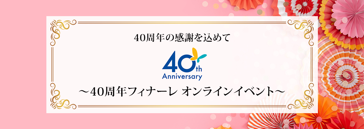 40周年の感謝を込めて 40周年フィナーレ オンラインイベント 2021年3月20日(土・祝)開催