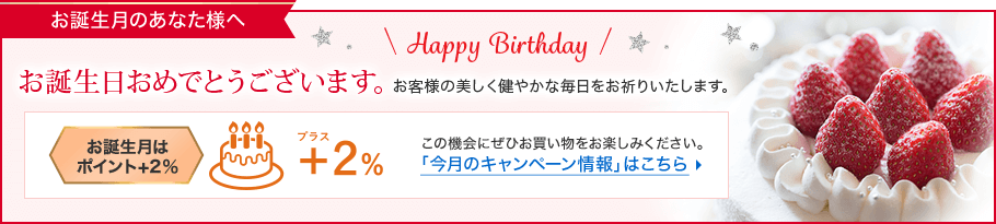お誕生月のあなた様へ お誕生日おめでとうございます。お客様の美しく健やかな毎日をお祈りいたします。 お誕生月はポイント+2% この機会にぜひお買い物をお楽しみください。「今月のキャンペーン情報」はこちら