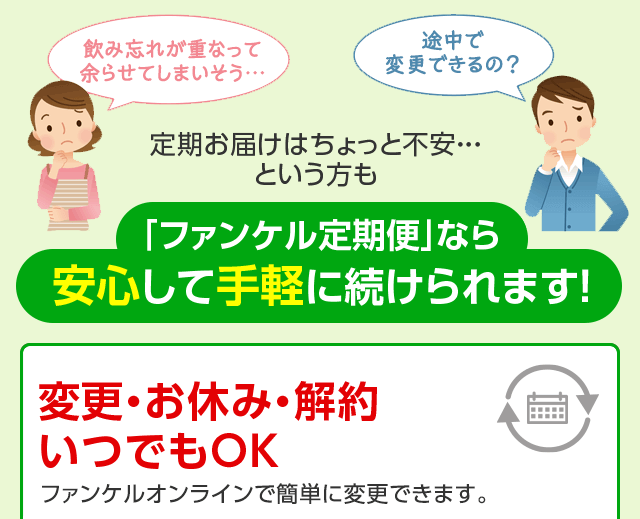 余らせてしまいそう…　途中で変更できるの？　定期お届けはちょっと不安・・・という方も　「ファンケル定期便」なら安心して手軽に続けられます！　いつでも変更OK！ファンケルオンラインで簡単に変更できます。返品・交換 無期限保証